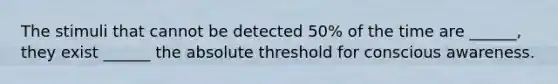 The stimuli that cannot be detected 50% of the time are ______, they exist ______ the absolute threshold for conscious awareness.