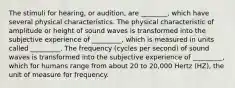 The stimuli for hearing, or audition, are ________, which have several physical characteristics. The physical characteristic of amplitude or height of sound waves is transformed into the subjective experience of _________, which is measured in units called _________. The frequency (cycles per second) of sound waves is transformed into the subjective experience of _________, which for humans range from about 20 to 20,000 Hertz (HZ), the unit of measure for frequency.