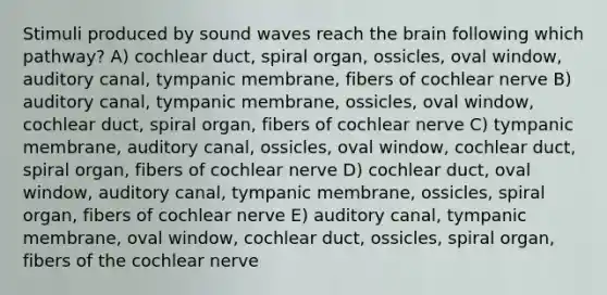 Stimuli produced by sound waves reach the brain following which pathway? A) cochlear duct, spiral organ, ossicles, oval window, auditory canal, tympanic membrane, fibers of cochlear nerve B) auditory canal, tympanic membrane, ossicles, oval window, cochlear duct, spiral organ, fibers of cochlear nerve C) tympanic membrane, auditory canal, ossicles, oval window, cochlear duct, spiral organ, fibers of cochlear nerve D) cochlear duct, oval window, auditory canal, tympanic membrane, ossicles, spiral organ, fibers of cochlear nerve E) auditory canal, tympanic membrane, oval window, cochlear duct, ossicles, spiral organ, fibers of the cochlear nerve