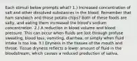 Each stimuli below prompts what? 1.) Increased concentration of salt and other dissolved substances in the blood. Remember that ham sandwich and those potato chips? Both of these foods are salty, and eating them increased the blood's sodium concentration. 2.) A reduction in blood volume and blood pressure. This can occur when fluids are lost through profuse sweating, blood loss, vomiting, diarrhea, or simply when fluid intake is too low. 3.) Dryness in the tissues of the mouth and throat. Tissue dryness reflects a lower amount of fluid in the bloodstream, which causes a reduced production of saliva.