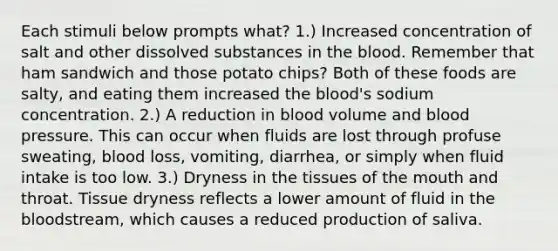 Each stimuli below prompts what? 1.) Increased concentration of salt and other dissolved substances in the blood. Remember that ham sandwich and those potato chips? Both of these foods are salty, and eating them increased the blood's sodium concentration. 2.) A reduction in blood volume and blood pressure. This can occur when fluids are lost through profuse sweating, blood loss, vomiting, diarrhea, or simply when fluid intake is too low. 3.) Dryness in the tissues of the mouth and throat. Tissue dryness reflects a lower amount of fluid in the bloodstream, which causes a reduced production of saliva.