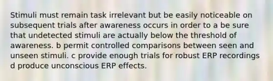 Stimuli must remain task irrelevant but be easily noticeable on subsequent trials after awareness occurs in order to a be sure that undetected stimuli are actually below the threshold of awareness. b permit controlled comparisons between seen and unseen stimuli. c provide enough trials for robust ERP recordings d produce unconscious ERP effects.