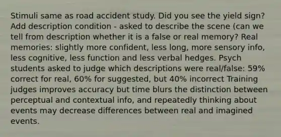 Stimuli same as road accident study. Did you see the yield sign? Add description condition - asked to describe the scene (can we tell from description whether it is a false or real memory? Real memories: slightly more confident, less long, more sensory info, less cognitive, less function and less verbal hedges. Psych students asked to judge which descriptions were real/false: 59% correct for real, 60% for suggested, but 40% incorrect Training judges improves accuracy but time blurs the distinction between perceptual and contextual info, and repeatedly thinking about events may decrease differences between real and imagined events.