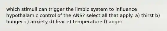 which stimuli can trigger the limbic system to influence hypothalamic control of the ANS? select all that apply. a) thirst b) hunger c) anxiety d) fear e) temperature f) anger