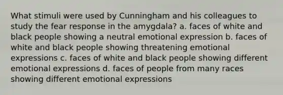 What stimuli were used by Cunningham and his colleagues to study the fear response in the amygdala? a. faces of white and black people showing a neutral emotional expression b. faces of white and black people showing threatening emotional expressions c. faces of white and black people showing different emotional expressions d. faces of people from many races showing different emotional expressions