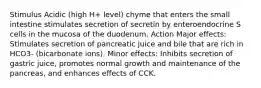 Stimulus Acidic (high H+ level) chyme that enters the small intestine stimulates secretion of secretin by enteroendocrine S cells in the mucosa of the duodenum. Action Major effects: Stimulates secretion of pancreatic juice and bile that are rich in HCO3- (bicarbonate ions). Minor effects: Inhibits secretion of gastric juice, promotes normal growth and maintenance of the pancreas, and enhances effects of CCK.