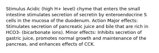 Stimulus Acidic (high H+ level) chyme that enters the small intestine stimulates secretion of secretin by enteroendocrine S cells in the mucosa of the duodenum. Action Major effects: Stimulates secretion of pancreatic juice and bile that are rich in HCO3- (bicarbonate ions). Minor effects: Inhibits secretion of gastric juice, promotes normal growth and maintenance of the pancreas, and enhances effects of CCK.