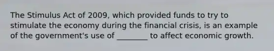 The Stimulus Act of 2009, which provided funds to try to stimulate the economy during the financial crisis, is an example of the government's use of ________ to affect economic growth.