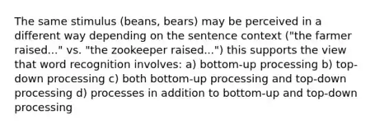 The same stimulus (beans, bears) may be perceived in a different way depending on the sentence context ("the farmer raised..." vs. "the zookeeper raised...") this supports the view that word recognition involves: a) bottom-up processing b) top-down processing c) both bottom-up processing and top-down processing d) processes in addition to bottom-up and top-down processing