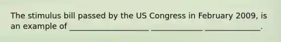 The stimulus bill passed by the US Congress in February 2009, is an example of ____________________ _____________ ______________.