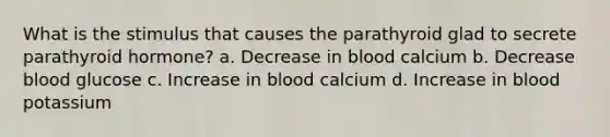 What is the stimulus that causes the parathyroid glad to secrete parathyroid hormone? a. Decrease in blood calcium b. Decrease blood glucose c. Increase in blood calcium d. Increase in blood potassium