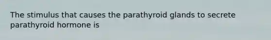 The stimulus that causes the parathyroid glands to secrete parathyroid hormone is