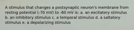 A stimulus that changes a postsynaptic neuron's membrane from resting potential (-70 mV) to -60 mV is: a. an excitatory stimulus b. an inhibitory stimulus c. a temporal stimulus d. a saltatory stimulus e. a depolarizing stimulus