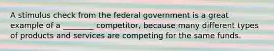 A stimulus check from the federal government is a great example of a ________ competitor, because many different types of products and services are competing for the same funds.