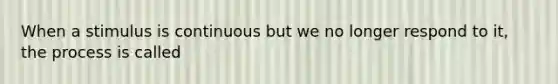 When a stimulus is continuous but we no longer respond to it, the process is called