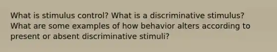 What is stimulus control? What is a discriminative stimulus? What are some examples of how behavior alters according to present or absent discriminative stimuli?