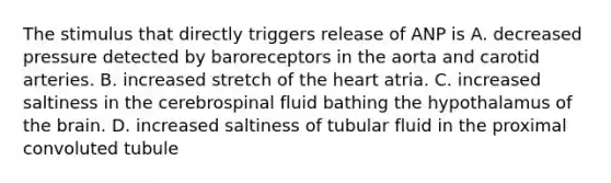 The stimulus that directly triggers release of ANP is A. decreased pressure detected by baroreceptors in the aorta and carotid arteries. B. increased stretch of the heart atria. C. increased saltiness in the cerebrospinal fluid bathing the hypothalamus of the brain. D. increased saltiness of tubular fluid in the proximal convoluted tubule