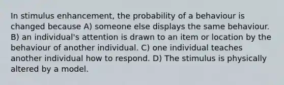 In stimulus enhancement, the probability of a behaviour is changed because A) someone else displays the same behaviour. B) an individual's attention is drawn to an item or location by the behaviour of another individual. C) one individual teaches another individual how to respond. D) The stimulus is physically altered by a model.