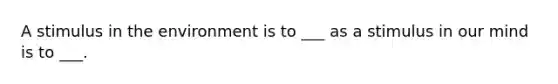 A stimulus in the environment is to ___ as a stimulus in our mind is to ___.