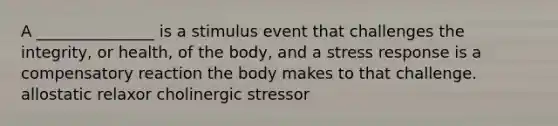 A _______________ is a stimulus event that challenges the integrity, or health, of the body, and a stress response is a compensatory reaction the body makes to that challenge. allostatic relaxor cholinergic stressor