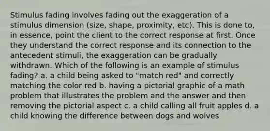 Stimulus fading involves fading out the exaggeration of a stimulus dimension (size, shape, proximity, etc). This is done to, in essence, point the client to the correct response at first. Once they understand the correct response and its connection to the antecedent stimuli, the exaggeration can be gradually withdrawn. Which of the following is an example of stimulus fading? a. a child being asked to "match red" and correctly matching the color red b. having a pictorial graphic of a math problem that illustrates the problem and the answer and then removing the pictorial aspect c. a child calling all fruit apples d. a child knowing the difference between dogs and wolves