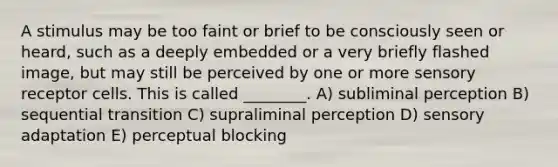 A stimulus may be too faint or brief to be consciously seen or heard, such as a deeply embedded or a very briefly flashed image, but may still be perceived by one or more sensory receptor cells. This is called ________. A) subliminal perception B) sequential transition C) supraliminal perception D) sensory adaptation E) perceptual blocking