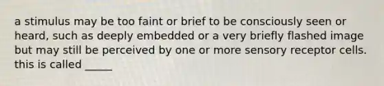 a stimulus may be too faint or brief to be consciously seen or heard, such as deeply embedded or a very briefly flashed image but may still be perceived by one or more sensory receptor cells. this is called _____