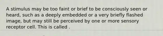 A stimulus may be too faint or brief to be consciously seen or heard, such as a deeply embedded or a very briefly flashed image, but may still be perceived by one or more sensory receptor cell. This is called .