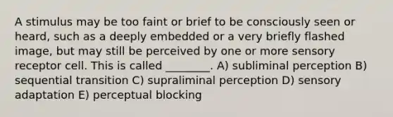 A stimulus may be too faint or brief to be consciously seen or heard, such as a deeply embedded or a very briefly flashed image, but may still be perceived by one or more sensory receptor cell. This is called ________. A) subliminal perception B) sequential transition C) supraliminal perception D) sensory adaptation E) perceptual blocking