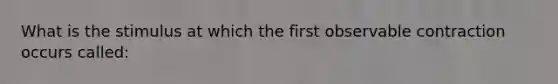 What is the stimulus at which the first observable contraction occurs called: