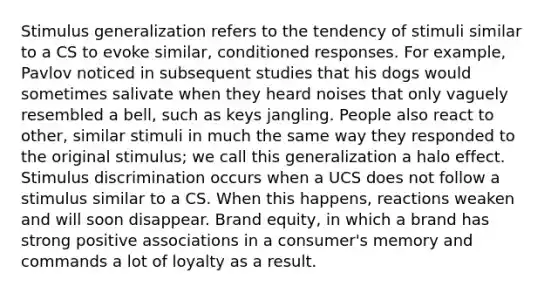 Stimulus generalization refers to the tendency of stimuli similar to a CS to evoke similar, conditioned responses. For example, Pavlov noticed in subsequent studies that his dogs would sometimes salivate when they heard noises that only vaguely resembled a bell, such as keys jangling. People also react to other, similar stimuli in much the same way they responded to the original stimulus; we call this generalization a halo effect. Stimulus discrimination occurs when a UCS does not follow a stimulus similar to a CS. When this happens, reactions weaken and will soon disappear. Brand equity, in which a brand has strong positive associations in a consumer's memory and commands a lot of loyalty as a result.