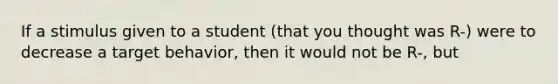 If a stimulus given to a student (that you thought was R-) were to decrease a target behavior, then it would not be R-, but