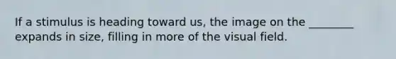 If a stimulus is heading toward us, the image on the ________ expands in size, filling in more of the visual field.