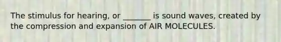 The stimulus for hearing, or _______ is sound waves, created by the compression and expansion of AIR MOLECULES.