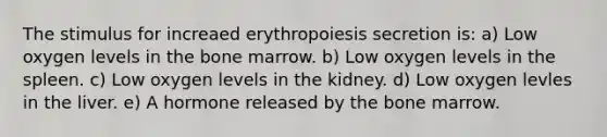 The stimulus for increaed erythropoiesis secretion is: a) Low oxygen levels in the bone marrow. b) Low oxygen levels in the spleen. c) Low oxygen levels in the kidney. d) Low oxygen levles in the liver. e) A hormone released by the bone marrow.