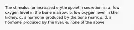 The stimulus for increased erythropoietin secretion is: a. low oxygen level in the bone marrow. b. low oxygen level in the kidney. c. a hormone produced by the bone marrow. d. a hormone produced by the liver. e. none of the above