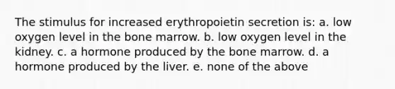 The stimulus for increased erythropoietin secretion is: a. low oxygen level in the bone marrow. b. low oxygen level in the kidney. c. a hormone produced by the bone marrow. d. a hormone produced by the liver. e. none of the above