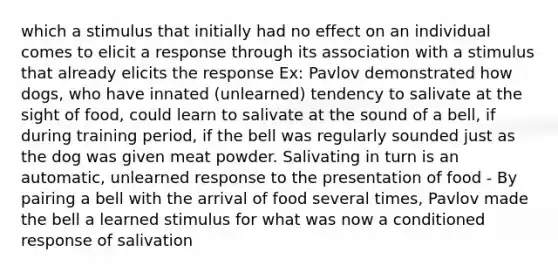 which a stimulus that initially had no effect on an individual comes to elicit a response through its association with a stimulus that already elicits the response Ex: Pavlov demonstrated how dogs, who have innated (unlearned) tendency to salivate at the sight of food, could learn to salivate at the sound of a bell, if during training period, if the bell was regularly sounded just as the dog was given meat powder. Salivating in turn is an automatic, unlearned response to the presentation of food - By pairing a bell with the arrival of food several times, Pavlov made the bell a learned stimulus for what was now a conditioned response of salivation