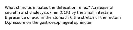 What stimulus initiates the defecation reflex? A.release of secretin and cholecystokinin (CCK) by <a href='https://www.questionai.com/knowledge/kt623fh5xn-the-small-intestine' class='anchor-knowledge'>the small intestine</a> B.presence of acid in <a href='https://www.questionai.com/knowledge/kLccSGjkt8-the-stomach' class='anchor-knowledge'>the stomach</a> C.the stretch of the rectum D.pressure on the gastroesophageal sphincter