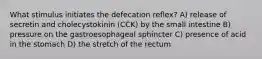 What stimulus initiates the defecation reflex? A) release of secretin and cholecystokinin (CCK) by the small intestine B) pressure on the gastroesophageal sphincter C) presence of acid in the stomach D) the stretch of the rectum