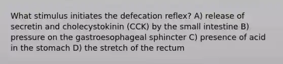 What stimulus initiates the defecation reflex? A) release of secretin and cholecystokinin (CCK) by the small intestine B) pressure on the gastroesophageal sphincter C) presence of acid in the stomach D) the stretch of the rectum