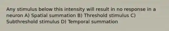 Any stimulus below this intensity will result in no response in a neuron A) Spatial summation B) Threshold stimulus C) Subthreshold stimulus D) Temporal summation