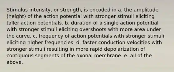 Stimulus intensity, or strength, is encoded in a. the amplitude (height) of the action potential with stronger stimuli eliciting taller action potentials. b. duration of a single action potential with stronger stimuli eliciting overshoots with more area under the curve. c. frequency of action potentials with stronger stimuli eliciting higher frequencies. d. faster conduction velocities with stronger stimuli resulting in more rapid depolarization of contiguous segments of the axonal membrane. e. all of the above.