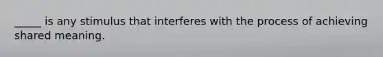 _____ is any stimulus that interferes with the process of achieving shared meaning.
