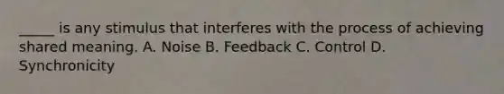 _____ is any stimulus that interferes with the process of achieving shared meaning. A. Noise B. Feedback C. Control D. Synchronicity