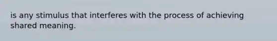 is any stimulus that interferes with the process of achieving shared meaning.