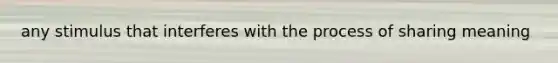 any stimulus that interferes with the process of sharing meaning