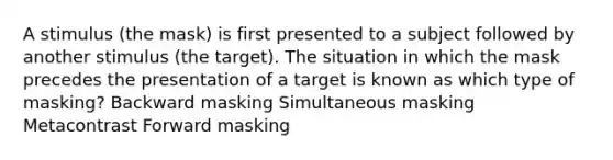 A stimulus (the mask) is first presented to a subject followed by another stimulus (the target). The situation in which the mask precedes the presentation of a target is known as which type of masking? Backward masking Simultaneous masking Metacontrast Forward masking