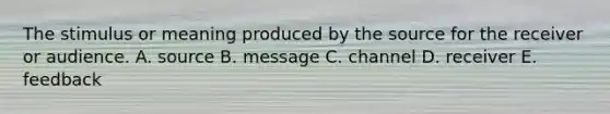 The stimulus or meaning produced by the source for the receiver or audience. A. source B. message C. channel D. receiver E. feedback