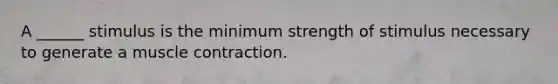 A ______ stimulus is the minimum strength of stimulus necessary to generate a muscle contraction.